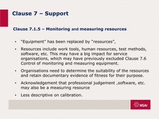 Clause 7 – Support
• “Equipment” has been replaced by “resources”,
• Resources include work tools, human resources, test methods,
software, etc. This may have a big impact for service
organisations, which may have previously excluded Clause 7.6
Control of monitoring and measuring equipment.
• Organisations need to determine the suitability of the resources
and retain documentary evidence of fitness for their purpose.
• Acknowledgement that professional judgement ,software, etc.
may also be a measuring resource
• Less descriptive on calibration.
Clause 7.1.5 – Monitoring and measuring resources
 