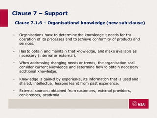 Clause 7 – Support
• Organisations have to determine the knowledge it needs for the
operation of its processes and to achieve conformity of products and
services.
• Has to obtain and maintain that knowledge, and make available as
necessary (internal or external).
• When addressing changing needs or trends, the organisation shall
consider current knowledge and determine how to obtain necessary
additional knowledge.
• Knowledge is gained by experience, its information that is used and
shared, intellectual, lessons learnt from past experience.
• External sources: obtained from customers, external providers,
conferences, academia.
Clause 7.1.6 – Organisational knowledge (new sub-clause)
 