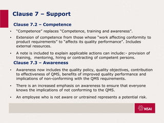 Clause 7 – Support
• “Competence” replaces “Competence, training and awareness”.
• Extension of competence from those whose “work affecting conformity to
product requirements” to “affects its quality performance”. Includes
external resources.
• A note is included to explain applicable actions can include:- provision of
training, mentoring, hiring or contracting of competent persons.
Clause 7.2 – Competence
Clause 7.3 – Awareness
• Awareness now includes the quality policy, quality objectives, contribution
to effectiveness of QMS, benefits of improved quality performance and
implications of non-conforming with the QMS requirements.
• There is an increased emphasis on awareness to ensure that everyone
knows the implications of not conforming to the QMS.
• An employee who is not aware or untrained represents a potential risk.
 
