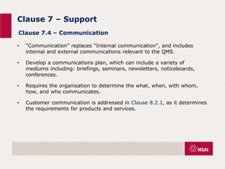 Clause 7 – Support
• “Communication” replaces “Internal communication”, and includes
internal and external communications relevant to the QMS.
• Develop a communications plan, which can include a variety of
mediums including: briefings, seminars, newsletters, noticeboards,
conferences.
• Requires the organisation to determine the what, when, with whom,
how, and who communicates.
• Customer communication is addressed in Clause 8.2.1, as it determines
the requirements for products and services.
Clause 7.4 – Communication
 