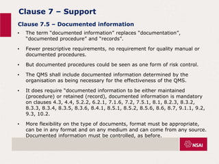 Clause 7 – Support
• The term “documented information” replaces “documentation”,
“documented procedure” and “records”.
• Fewer prescriptive requirements, no requirement for quality manual or
documented procedures.
• But documented procedures could be seen as one form of risk control.
• The QMS shall include documented information determined by the
organisation as being necessary for the effectiveness of the QMS.
• It does require “documented information to be either maintained
(procedure) or retained (record), documented information is mandatory
on clauses 4.3, 4.4, 5.2.2, 6.2.1, 7.1.6, 7.2, 7.5.1, 8.1, 8.2.3, 8.3.2,
8.3.3, 8.3.4, 8.3.5, 8.3.6, 8.4.1, 8.5.1, 8.5.2, 8.5.6, 8.6, 8.7, 9.1.1, 9.2,
9.3, 10.2.
• More flexibility on the type of documents, format must be appropriate,
can be in any format and on any medium and can come from any source.
Documented information must be controlled, as before.
Clause 7.5 – Documented information
 