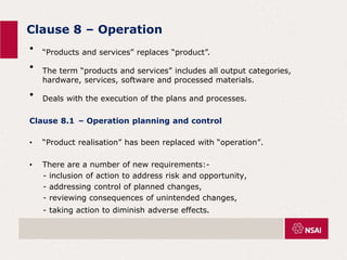 Clause 8 – Operation
• “Products and services” replaces “product”.
• The term “products and services” includes all output categories,
hardware, services, software and processed materials.
• Deals with the execution of the plans and processes.
Clause 8.1 – Operation planning and control
• “Product realisation” has been replaced with “operation”.
• There are a number of new requirements:-
- inclusion of action to address risk and opportunity,
- addressing control of planned changes,
- reviewing consequences of unintended changes,
- taking action to diminish adverse effects.
 