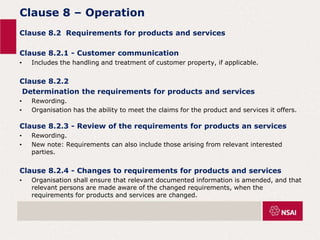 Clause 8 – Operation
Clause 8.2 Requirements for products and services
Clause 8.2.1 - Customer communication
• Includes the handling and treatment of customer property, if applicable.
Clause 8.2.2
Determination the requirements for products and services
• Rewording.
• Organisation has the ability to meet the claims for the product and services it offers.
Clause 8.2.3 - Review of the requirements for products an services
• Rewording.
• New note: Requirements can also include those arising from relevant interested
parties.
Clause 8.2.4 - Changes to requirements for products and services
• Organisation shall ensure that relevant documented information is amended, and that
relevant persons are made aware of the changed requirements, when the
requirements for products and services are changed.
 