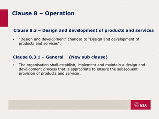 Clause 8 – Operation
• “Design and development” changed to “Design and development of
products and services”.
Clause 8.3 – Design and development of products and services
Clause 8.3.1 – General (New sub clause)
• The organisation shall establish, implement and maintain a design and
development process that is appropriate to ensure the subsequent
provision of products and services.
 