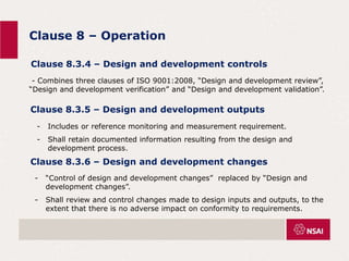 Clause 8 – Operation
Clause 8.3.4 – Design and development controls
- Combines three clauses of ISO 9001:2008, “Design and development review”,
“Design and development verification” and “Design and development validation”.
Clause 8.3.5 – Design and development outputs
- Includes or reference monitoring and measurement requirement.
- Shall retain documented information resulting from the design and
development process.
Clause 8.3.6 – Design and development changes
- “Control of design and development changes” replaced by “Design and
development changes”.
- Shall review and control changes made to design inputs and outputs, to the
extent that there is no adverse impact on conformity to requirements.
 