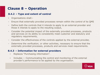 Clause 8 – Operation
• Replaces “Purchasing information”.
• Includes :- Communicating the control and monitoring of the external
provider’s performance to be applied by the organisation.
• Organisations shall:-
- Ensure that externally provided processes remain within the control of its QMS
- Define both the controls that it intends to apply to an external provider and
those it intends to apply to the resulting output,
- Consider the potential impact of the externally provided processes, products
and services on its ability to consistently meet customer and statutory and
regulatory requirements,
- Consider the effectiveness of the controls applied by the external provider,
- Determine the verification, or other activities, necessary to ensure that the
externally provided processes, products and services meet requirements.
8.4.2 – Type and extent of control
8.4.3 – Information for external providers
 