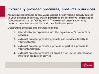 Externally provided processes, products & services
An outsourced process is any value-adding or conversion activity related
to your product or service, that is performed by an external organisation
(subcontractor, sister facility, etc.). The external organisation may
perform the outsourced activity at their facility or yours.
Outsourced products and services may be:
1. intended for incorporation into the organisation’s products or
services,
2. external provider provides products and services directly to
your customer,
3. external provider provides a process or part of a process to
your organisation,
4. external provider provides its property for use or incorporation
into your product or service
 