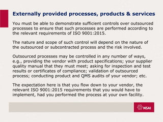 Externally provided processes, products & services
You must be able to demonstrate sufficient controls over outsourced
processes to ensure that such processes are performed according to
the relevant requirements of ISO 9001:2015.
The nature and scope of such control will depend on the nature of
the outsourced or subcontracted process and the risk involved.
Outsourced processes may be controlled in any number of ways,
e.g., providing the vendor with product specifications; your supplier
quality manual that they must meet; asking for inspection and test
results or certificates of compliance; validation of outsourced
process; conducting product and QMS audits of your vendor; etc.
The expectation here is that you flow down to your vendor, the
relevant ISO 9001:2015 requirements that you would have to
implement, had you performed the process at your own facility.
 