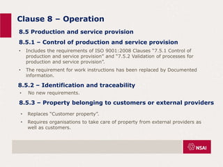 Clause 8 – Operation
• No new requirements.
8.5 Production and service provision
8.5.1 – Control of production and service provision
• Includes the requirements of ISO 9001:2008 Clauses “7.5.1 Control of
production and service provision” and “7.5.2 Validation of processes for
production and service provision”.
• The requirement for work instructions has been replaced by Documented
information.
8.5.2 – Identification and traceability
8.5.3 – Property belonging to customers or external providers
• Replaces “Customer property”.
• Requires organisations to take care of property from external providers as
well as customers.
 
