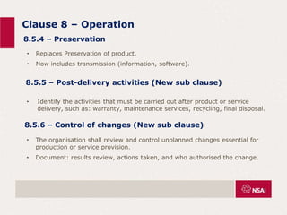 Clause 8 – Operation
• Identify the activities that must be carried out after product or service
delivery, such as: warranty, maintenance services, recycling, final disposal.
8.5.4 – Preservation
• Replaces Preservation of product.
• Now includes transmission (information, software).
8.5.5 – Post-delivery activities (New sub clause)
8.5.6 – Control of changes (New sub clause)
• The organisation shall review and control unplanned changes essential for
production or service provision.
• Document: results review, actions taken, and who authorised the change.
 
