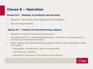 Clause 8 – Operation
• Replaces “Monitoring and measurement of product”.
• No new requirements.
Clause 8.6 – Release of products and services
• Replaces “Control of nonconforming product”.
• No requirement for a documented procedure. But there is a requirement to
maintain documented information.
• When dealing with nonconforming product or service, the organisation needs
to consider:-
- segregation, containment, return or suspension,
- informing the customer,
- authorise re-provision of the products and services.
Clause 8.7 - Control of nonconforming outputs
 