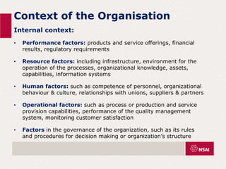 Context of the Organisation
Internal context:
• Performance factors: products and service offerings, financial
results, regulatory requirements
• Resource factors: including infrastructure, environment for the
operation of the processes, organizational knowledge, assets,
capabilities, information systems
• Human factors: such as competence of personnel, organizational
behaviour & culture, relationships with unions, suppliers & partners
• Operational factors: such as process or production and service
provision capabilities, performance of the quality management
system, monitoring customer satisfaction
• Factors in the governance of the organization, such as its rules
and procedures for decision making or organization’s structure
 