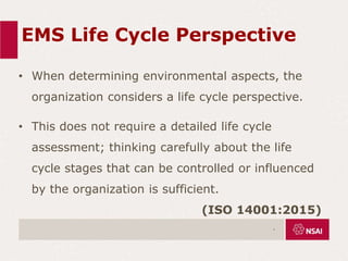 EMS Life Cycle Perspective
• When determining environmental aspects, the
organization considers a life cycle perspective.
• This does not require a detailed life cycle
assessment; thinking carefully about the life
cycle stages that can be controlled or influenced
by the organization is sufficient.
(ISO 14001:2015)
.
 