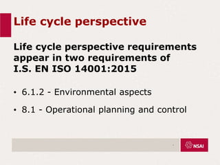 Life cycle perspective
Life cycle perspective requirements
appear in two requirements of
I.S. EN ISO 14001:2015
• 6.1.2 - Environmental aspects
• 8.1 - Operational planning and control
.
 