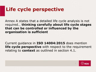 Life cycle perspective
Annex A states that a detailed life cycle analysis is not
required… thinking carefully about life cycle stages
that can be controlled or influenced by the
organisation is sufficient
Current guidance in ISO 14004:2015 does mention
life cycle perspective with respect to the requirement
relating to context as outlined in section 4.1.
.
 