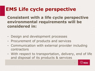 EMS Life cycle perspective
Consistent with a life cycle perspective
environmental requirements will be
considered in:
- Design and development processes
- Procurement of products and services
- Communication with external provider including
contractors
- With respect to transportation, delivery, end of life
and disposal of its products & services
.
 