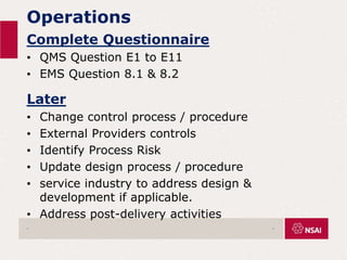 Operations
Complete Questionnaire
• QMS Question E1 to E11
• EMS Question 8.1 & 8.2
Later
• Change control process / procedure
• External Providers controls
• Identify Process Risk
• Update design process / procedure
• service industry to address design &
development if applicable.
• Address post-delivery activities
. .
 