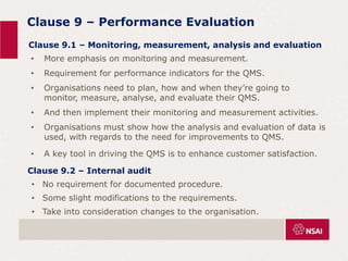 Clause 9 – Performance Evaluation
Clause 9.1 – Monitoring, measurement, analysis and evaluation
• More emphasis on monitoring and measurement.
• Requirement for performance indicators for the QMS.
• Organisations need to plan, how and when they’re going to
monitor, measure, analyse, and evaluate their QMS.
• And then implement their monitoring and measurement activities.
• Organisations must show how the analysis and evaluation of data is
used, with regards to the need for improvements to QMS.
• A key tool in driving the QMS is to enhance customer satisfaction.
Clause 9.2 – Internal audit
• No requirement for documented procedure.
• Some slight modifications to the requirements.
• Take into consideration changes to the organisation.
 