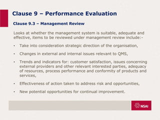 Clause 9 – Performance Evaluation
Looks at whether the management system is suitable, adequate and
effective, items to be reviewed under management review include:-
• Take into consideration strategic direction of the organisation,
• Changes in external and internal issues relevant to QMS,
• Trends and indicators for: customer satisfaction, issues concerning
external providers and other relevant interested parties, adequacy
of resources, process performance and conformity of products and
services,
• Effectiveness of action taken to address risk and opportunities,
• New potential opportunities for continual improvement.
Clause 9.3 – Management Review
 