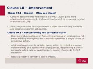 Clause 10 – Improvement
• Does not include a clause on Preventive action as an emphasis on risk-
based thinking throughout the standard supersedes a single clause on
preventive action.
• Additional requirements include, taking action to control and correct
nonconformity and address the consequences, determining if similar
nonconformities exist or could happen, making changes to QMS if
necessary.
• Need a proactive corrective action process.
Clause 10.1 – General (New sub clause)
• Contains requirements from clause 8 of 9001:2008, pays more
attention to improvement, includes improvement to processes, product
or service and QMS.
• Select opportunities for improvement – meet customer requirements
and enhance customer satisfaction.
Clause 10.2 – Nonconformity and corrective action
 