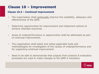 Clause 10 – Improvement
• The organisation shall continually improve the suitability, adequacy and
effectiveness of the QMS.
• Determine opportunities for improvement and implement actions to
achieve intended outcomes
• Areas of underperformance or opportunities shall be addressed as part
of continual improvement.
• The organisation shall select and utilise applicable tools and
methodologies for investigation of the causes of underperformance and
for supporting continual improvement.
• Need to be able to demonstrate that outputs from analysis & evaluation
processes are used to make changes to the QMS if necessary
Clause 10.3 – Continual improvement
 