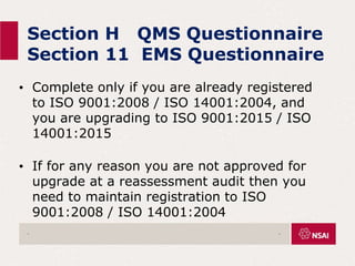 Section H QMS Questionnaire
Section 11 EMS Questionnaire
• Complete only if you are already registered
to ISO 9001:2008 / ISO 14001:2004, and
you are upgrading to ISO 9001:2015 / ISO
14001:2015
• If for any reason you are not approved for
upgrade at a reassessment audit then you
need to maintain registration to ISO
9001:2008 / ISO 14001:2004
. .
 