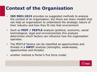 Context of the Organisation
• ISO 9001:2015 provides no suggested methods to analyse
the context of an organisation, but there are many models that
can help an organisation to understand the strategic nature of
their industry and how they fit into that environment
• Such as PEST / PESTLE analysis (political, economic, social
technological, legal and environmental) this analysis
determines which factors can influence how the organisation
operates.
• The PESTLE factors can be classified as opportunities and
threats in a SWOT analysis (strengths, weaknesses,
opportunities and threats)
• another method is Porter’s five force model
 