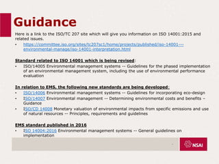 Guidance
Here is a link to the ISO/TC 207 site which will give you information on ISO 14001:2015 and
related issues.
• https://committee.iso.org/sites/tc207sc1/home/projects/published/iso-14001---
environmental-manage/iso-14001-interpretation.html
Standard related to ISO 14001 which is being revised:
• ISO/14005 Environmental management systems -- Guidelines for the phased implementation
of an environmental management system, including the use of environmental performance
evaluation
In relation to EMS, the following new standards are being developed:
• ISO/14006 Environmental management systems -- Guidelines for incorporating eco-design
• ISO/14007 Environmental management -- Determining environmental costs and benefits –
Guidance
• ISO/CD 14008 Monetary valuation of environmental impacts from specific emissions and use
of natural resources -- Principles, requirements and guidelines
EMS standard published in 2016
• ISO 14004:2016 Environmental management systems -- General guidelines on
implementation
.
 