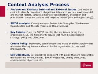 Context Analysis Process
• Analyse and Evaluate Internal and External Issues. Use model of
choice to identify compliance obligations, interested parties, environmental
and market factors, (create a matrix of identification, evaluation and
prioritization based on positive and negative impact (risk and opportunity)).
• SWOT analysis. Classify external factors into Strengths, Weaknesses,
Opportunities and Threats (Risks and Opportunities).
• Key Issues: From the SWOT, identify the key issues facing the
organisation, i.e. the high priority issues that must be addressed in
strategy, policy and objectives.
• Create Policy. Document, communicate and make available a policy that
addresses the key issues and commits the organization to continual
improvement.
• Set Objectives. Set objectives consistent with policy that are measurable,
monitored and communicated. SMART objectives, quality objectives,
environmental objectives etc.
 