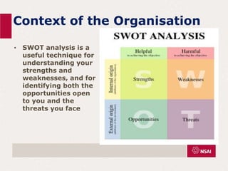 Context of the Organisation
• SWOT analysis is a
useful technique for
understanding your
strengths and
weaknesses, and for
identifying both the
opportunities open
to you and the
threats you face
 
