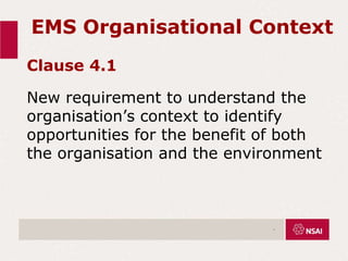 EMS Organisational Context
Clause 4.1
New requirement to understand the
organisation’s context to identify
opportunities for the benefit of both
the organisation and the environment
.
 