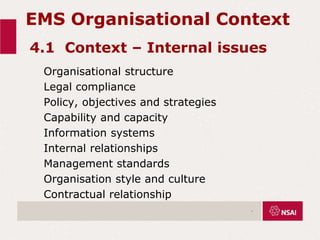 EMS Organisational Context
4.1 Context – Internal issues
Organisational structure
Legal compliance
Policy, objectives and strategies
Capability and capacity
Information systems
Internal relationships
Management standards
Organisation style and culture
Contractual relationship
.
 