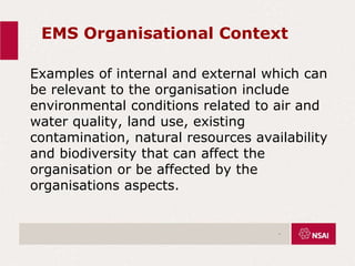EMS Organisational Context
Examples of internal and external which can
be relevant to the organisation include
environmental conditions related to air and
water quality, land use, existing
contamination, natural resources availability
and biodiversity that can affect the
organisation or be affected by the
organisations aspects.
.
 
