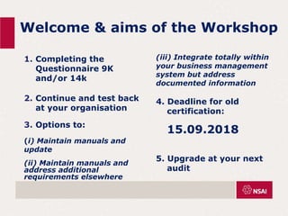 Welcome & aims of the Workshop
1. Completing the
Questionnaire 9K
and/or 14k
2. Continue and test back
at your organisation
3. Options to:
(i) Maintain manuals and
update
(ii) Maintain manuals and
address additional
requirements elsewhere
(iii) Integrate totally within
your business management
system but address
documented information
4. Deadline for old
certification:
15.09.2018
5. Upgrade at your next
audit
 