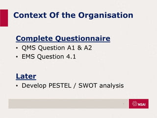 Context Of the Organisation
Complete Questionnaire
• QMS Question A1 & A2
• EMS Question 4.1
Later
• Develop PESTEL / SWOT analysis
.
 