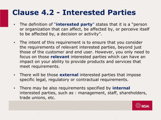Clause 4.2 - Interested Parties
• The definition of “interested party” states that it is a “person
or organization that can affect, be affected by, or perceive itself
to be affected by, a decision or activity”.
• The intent of this requirement is to ensure that you consider
the requirements of relevant interested parties, beyond just
those of the customer and end user. However, you only need to
focus on those relevant interested parties which can have an
impact on your ability to provide products and services that
meet requirements.
• There will be those external interested parties that impose
specific legal, regulatory or contractual requirements.
• There may be also requirements specified by internal
interested parties, such as : management, staff, shareholders,
trade unions, etc.
 