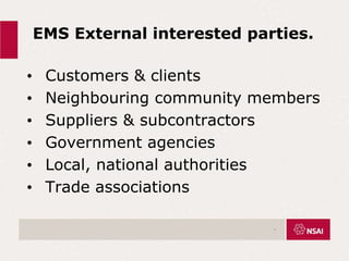 EMS External interested parties.
• Customers & clients
• Neighbouring community members
• Suppliers & subcontractors
• Government agencies
• Local, national authorities
• Trade associations
.
 