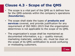 Clause 4.3 - Scope of the QMS
• The scope is a vital part of the QMS as it defines how
far the QMS extends within the company’s operations
(boundaries),
• The scope shall state the types of products and
services covered, and provide justification for any
requirement of ISO 9001:2015 that the organization
determines is not applicable to the scope of its QMS.
• The organization’s scope shall be maintained as
documented information, e.g.:- quality manual;
marketing materials; website; etc. must be clear on
the scope of its QMS certification to avoid confusing
or misleading customers.
 