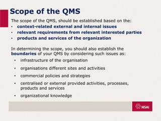 Scope of the QMS
The scope of the QMS, should be established based on the:
• context-related external and internal issues
• relevant requirements from relevant interested parties
• products and services of the organization
In determining the scope, you should also establish the
boundaries of your QMS by considering such issues as:
• infrastructure of the organisation
• organisations different sites and activities
• commercial policies and strategies
• centralised or external provided activities, processes,
products and services
• organizational knowledge
 