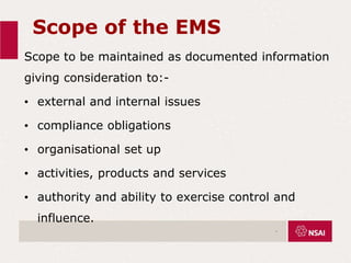 Scope of the EMS
Scope to be maintained as documented information
giving consideration to:-
• external and internal issues
• compliance obligations
• organisational set up
• activities, products and services
• authority and ability to exercise control and
influence.
.
 