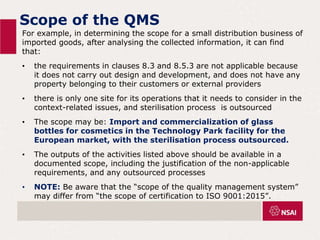 Scope of the QMS
For example, in determining the scope for a small distribution business of
imported goods, after analysing the collected information, it can find
that:
• the requirements in clauses 8.3 and 8.5.3 are not applicable because
it does not carry out design and development, and does not have any
property belonging to their customers or external providers
• there is only one site for its operations that it needs to consider in the
context-related issues, and sterilisation process is outsourced
• The scope may be: Import and commercialization of glass
bottles for cosmetics in the Technology Park facility for the
European market, with the sterilisation process outsourced.
• The outputs of the activities listed above should be available in a
documented scope, including the justification of the non-applicable
requirements, and any outsourced processes
• NOTE: Be aware that the “scope of the quality management system”
may differ from “the scope of certification to ISO 9001:2015”.
 