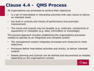 Clause 4.4 - QMS Process
All organisations use processes to achieve their objectives
• is a set of interrelated or interacting activities that uses inputs to deliver
an intended result
• has built-in controls and checks of performance and promotes
improvement.
• The inputs and outputs may be tangible (e.g. materials, components or
equipment) or intangible (e.g. data, information or knowledge)
The process approach includes establishing the organisations processes
needed to operate as an integrated and complete system
• The management system integrates processes and measures to meet
objectives
• Processes define interrelated activities and checks, to deliver intended
outputs
• Details planning and controls can be defined and documented as needed,
depending on the organisations context
 
