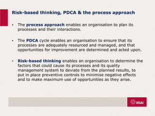 Risk-based thinking, PDCA & the process approach
• The process approach enables an organisation to plan its
processes and their interactions.
• The PDCA cycle enables an organisation to ensure that its
processes are adequately resourced and managed, and that
opportunities for improvement are determined and acted upon.
• Risk-based thinking enables an organisation to determine the
factors that could cause its processes and its quality
management system to deviate from the planned results, to
put in place preventive controls to minimise negative effects
and to make maximum use of opportunities as they arise.
 