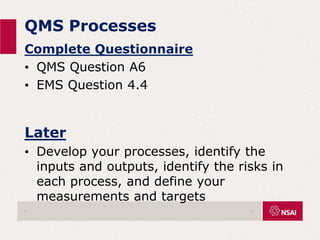 QMS Processes
Complete Questionnaire
• QMS Question A6
• EMS Question 4.4
Later
• Develop your processes, identify the
inputs and outputs, identify the risks in
each process, and define your
measurements and targets
. .
 