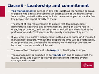 Clause 5 - Leadership and commitment
• Top management is defined in ISO 9001:2015 as the “person or group
of people who directs and controls an organization at the highest level”.
In a small organization this may include the owner or partners and a few
key people who report directly to them.
• The intent of this requirement is to ensure that top management,
demonstrate leadership and commitment by taking an active role in
engaging, promoting, and ensuring, communicating and monitoring the
performance and effectiveness of the quality management system.
• If you want your quality management systems to be successful you need
management support. Without this support the QMS will be overtaken by
other priorities and the benefits from using continual improvement to
focus on customer needs will be lost.
• The role of top management is to inspire by leading by example.
• Top management is expected to be “hands on” and to ensure that the
quality policy and quality objectives are consistent with the overall
strategy and context.
 