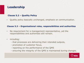 Leadership
• Quality policy basically unchanged, emphasis on communication.
• No requirement for a management representative, yet the
responsibilities and authorities still remain.
• including:
- that processes are delivering their intended outputs,
- promotion of customer focus,
- reporting on the performance of the QMS
- ensuring the integrity of the QMS is maintained during changes.
Clause 5.2 – Quality Policy
Clause 5.3 – Organisational roles, responsibilities and authorities
 