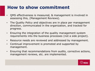 How to show commitment
• QMS effectiveness is measured, & management is involved in
assessing this, (Management Reviews).
• The Quality Policy and objectives are in place per management
direction, communicated in the organization, and tracked for
progress.
• Ensuring the integration of the quality management system
requirements into the business processes (not a side project).
• Resource needs are reviewed and addressed by management.
• Continual improvement is promoted and supported by
management.
• Ensuring that recommendations from audits, corrective actions,
management reviews, etc. are implemented.
 