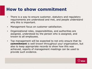 How to show commitment
• There is a way to ensure customer, statutory and regulatory
requirements are understood and met, and people understand
why this is important.
• Management focus on customer satisfaction.
• Organizational roles, responsibilities, and authorities are
assigned, understood by the person who is assigned, and
known to all employees.
• Top management will be expected to not only ensure that its
commitment is well known throughout your organization, but
also to keep appropriate records to show how this was
achieved, reports of management meetings can be used to
provide such evidence.
 