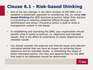 Clause 6.1 - Risk-based thinking
• One of the key changes in the 2015 revision of ISO 9001 is to
establish a systematic approach to considering risk, by using risk-
based thinking the QMS becomes proactive rather than reactive
in preventing or reducing undesired effects through early
identification and action. Preventive action is built-in when a
management system is risk-based
• In establishing and operating the QMS, your organization should
identify what it wants to achieve, i.e. objectives and intended
results. Risk is the effect of uncertainty on these objectives and
intended results
• You should consider the external and internal issues and relevant
interested parties that can have an impact on achieving these
objectives and its intended results. In identifying the needs of
these interested parties, the risks and opportunities for the QMS
that need to be addressed should be determined.
 