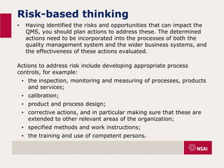 Risk-based thinking
• Having identified the risks and opportunities that can impact the
QMS, you should plan actions to address these. The determined
actions need to be incorporated into the processes of both the
quality management system and the wider business systems, and
the effectiveness of these actions evaluated.
Actions to address risk include developing appropriate process
controls, for example:
• the inspection, monitoring and measuring of processes, products
and services;
• calibration;
• product and process design;
• corrective actions, and in particular making sure that these are
extended to other relevant areas of the organization;
• specified methods and work instructions;
• the training and use of competent persons.
 